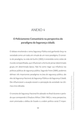 ANEXO 4

    O Policiamento Comunitário na perspectiva do
           paradigma da Segurança cidadã.


O debate envolvendo o tema Segurança Pública está ganhando força na
sociedade como um todo, em virtude de um novo paradigma. O concei-
to de paradigma, na visão de Kunhn (2003), é entendido como visões de
mundo compartilhadas, que influenciam a forma de pensar determinado
grupo, em determinada época. Não há como negar sua influência nas
políticas públicas de segurança pública. Segundo Freire (2009), podemos
                                                                            Comunitários de Segurança Pública no Distrito Federal
delinear três importantes paradigmas na área de segurança pública, são
                                                                            Policiamento Inteligente: Uma Análise dos Postos



eles: da Segurança Nacional, da Segurança Pública e da Segurança Cidadã.
Eles influenciaram a atuação estatal e a percepção da sociedade nas últi-
mas cinco décadas.


O conceito de Segurança Nacional foi adotado no Brasil durante o perío-
do que corresponde à Ditadura Militar (1964-1985) e, nessa perspectiva,
eram priorizadas a defesa do Estado e a ordem política social. É impor-


                                   99
 