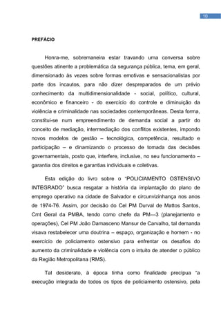LISTA DE FIGURAS   10




PREFÁCIO



     Honra-me, sobremaneira estar travando uma conversa sobre
questões atinente a problemática da segurança pública, tema, em geral,
dimensionado às vezes sobre formas emotivas e sensacionalistas por
parte dos incautos, para não dizer despreparados de um prévio
conhecimento da multidimensionalidade - social, político, cultural,
econômico e financeiro - do exercício do controle e diminuição da
violência e criminalidade nas sociedades contemporâneas. Desta forma,
constitui-se num empreendimento de demanda social a partir do
conceito de mediação, intermediação dos conflitos existentes, impondo
novos modelos de gestão – tecnológica, competência, resultado e
participação – e dinamizando o processo de tomada das decisões
governamentais, posto que, interfere, inclusive, no seu funcionamento –
garantia dos direitos e garantias individuais e coletivas.

     Esta edição do livro sobre o ―POLICIAMENTO OSTENSIVO
INTEGRADO‖ busca resgatar a história da implantação do plano de
emprego operativo na cidade de Salvador e circunvizinhança nos anos
de 1974-76. Assim, por decisão do Cel PM Durval de Mattos Santos,
Cmt Geral da PMBA, tendo como chefe da PM—3 (planejamento e
operações), Cel PM João Damasceno Mansur de Carvalho, tal demanda
visava restabelecer uma doutrina – espaço, organização e homem - no
exercício de policiamento ostensivo para enfrentar os desafios do
aumento da criminalidade e violência com o intuito de atender o público
da Região Metropolitana (RMS).

     Tal desiderato, à época tinha como finalidade precípua ―a
execução integrada de todos os tipos de policiamento ostensivo, pela
 