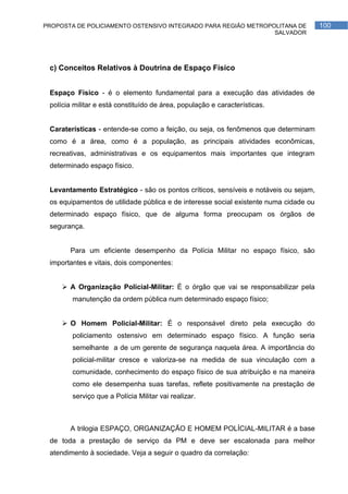 PROPOSTA DE POLICIAMENTO OSTENSIVO INTEGRADO PARA REGIÃO METROPOLITANA DE              100
                                                                SALVADOR




 c) Conceitos Relativos à Doutrina de Espaço Físico


 Espaço Físico - é o elemento fundamental para a execução das atividades de
 polícia militar e está constituído de área, população e características.


 Caraterísticas - entende-se como a feição, ou seja, os fenômenos que determinam
 como é a área, como é a população, as principais atividades econômicas,
 recreativas, administrativas e os equipamentos mais importantes que integram
 determinado espaço físico.


 Levantamento Estratégico - são os pontos críticos, sensíveis e notáveis ou sejam,
 os equipamentos de utilidade pública e de interesse social existente numa cidade ou
 determinado espaço físico, que de alguma forma preocupam os órgãos de
 segurança.


       Para um eficiente desempenho da Polícia Militar no espaço físico, são
 importantes e vitais, dois componentes:


      A Organização Policial-Militar: É o órgão que vai se responsabilizar pela
        manutenção da ordem pública num determinado espaço físico;


      O Homem Policial-Militar: É o responsável direto pela execução do
        policiamento ostensivo em determinado espaço físico. A função seria
        semelhante a de um gerente de segurança naquela área. A importância do
        policial-militar cresce e valoriza-se na medida de sua vinculação com a
        comunidade, conhecimento do espaço físico de sua atribuição e na maneira
        como ele desempenha suas tarefas, reflete positivamente na prestação de
        serviço que a Polícia Militar vai realizar.



       A trilogia ESPAÇO, ORGANIZAÇÃO E HOMEM POLÍCIAL-MILITAR é a base
 de toda a prestação de serviço da PM e deve ser escalonada para melhor
 atendimento à sociedade. Veja a seguir o quadro da correlação:
 