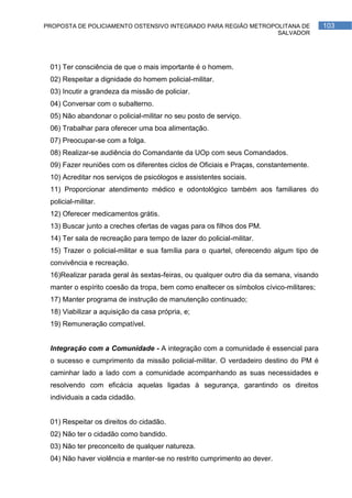 PROPOSTA DE POLICIAMENTO OSTENSIVO INTEGRADO PARA REGIÃO METROPOLITANA DE               103
                                                                SALVADOR




 01) Ter consciência de que o mais importante é o homem.
 02) Respeitar a dignidade do homem policial-militar.
 03) Incutir a grandeza da missão de policiar.
 04) Conversar com o subalterno.
 05) Não abandonar o policial-militar no seu posto de serviço.
 06) Trabalhar para oferecer uma boa alimentação.
 07) Preocupar-se com a folga.
 08) Realizar-se audiência do Comandante da UOp com seus Comandados.
 09) Fazer reuniões com os diferentes ciclos de Oficiais e Praças, constantemente.
 10) Acreditar nos serviços de psicólogos e assistentes sociais.
 11) Proporcionar atendimento médico e odontológico também aos familiares do
 policial-militar.
 12) Oferecer medicamentos grátis.
 13) Buscar junto a creches ofertas de vagas para os filhos dos PM.
 14) Ter sala de recreação para tempo de lazer do policial-militar.
 15) Trazer o policial-militar e sua família para o quartel, oferecendo algum tipo de
 convivência e recreação.
 16)Realizar parada geral às sextas-feiras, ou qualquer outro dia da semana, visando
 manter o espírito coesão da tropa, bem como enaltecer os símbolos cívico-militares;
 17) Manter programa de instrução de manutenção continuado;
 18) Viabilizar a aquisição da casa própria, e;
 19) Remuneração compatível.


 Integração com a Comunidade - A integração com a comunidade é essencial para
 o sucesso e cumprimento da missão policial-militar. O verdadeiro destino do PM é
 caminhar lado a lado com a comunidade acompanhando as suas necessidades e
 resolvendo com eficácia aquelas ligadas à segurança, garantindo os direitos
 individuais a cada cidadão.


 01) Respeitar os direitos do cidadão.
 02) Não ter o cidadão como bandido.
 03) Não ter preconceito de qualquer natureza.
 04) Não haver violência e manter-se no restrito cumprimento ao dever.
 