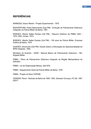 REFERÊNCIAS        105




REFERÊNCIAS

BARBOSA, Edson Martim - Projeto Experimental – 1975

BOAVENTURA, Pedro Nascimento (Cap PM) - Evolução do Policiamento Ostensivo
Integrado na Polícia Militar da Bahia, 1991.

BORGES, Alberto Salles Paraiso (Cel PM) - Resumo Histórico da PMBA 1825 -
1972, SSA, mimeo, 1973.

BORGES, Alberto Salles Paraiso (Cel PM) - 150 anos de Polícia Militar, Empresa
Gráfica da Bahia, 1975

GUEDES, Edumundo (Cel PM)- Estudo Sobre a Otimização da Operacionalidade do
BPM Integrado, 1984.

Ministério do Exército - IGPM - Manual Básico de Policiamento Ostensivo - RS,
Brigada Militar.

PMBA - Plano de Policiamento Ostensivo Integrado da Região Metropolitana de
Salvador.

PMBA - Lei de Organização Básica, Set/1975.

PMBA - Regulamento Geral da Polícia Militar da Bahia, 1976

PMBA - Projeto do Novo COPOM

VERGER, Pierre - Notícias da Bahia de 1850, 1902. Salvador Corrupio, FC SA, 1981
200 P.



.
 