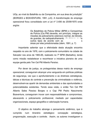 LISTA DE FIGURAS    11



UOp, ao nível do Batalhão ou de Compainha, em sua área de jurisdição‖
(BORGES e BOAVENTURA, 1991, p.6). A transformação do emprego
operacional ficou consolidada com a Lei nº 3.406 de 25/09/1975 onde
argüia:

                  Os Batalhões de Policia Militar (BPM) e Compainhas
                  de Polícia (Cia PM) deverão, em princípio, integrar as
                  missões de policiamento ostensivo normal, de trânsito,
                  de guardas, de radiopatrulhamento, de choque, ou de
                  outros tipos de acordo com as necessidades das
                  áreas por elas jurisdicionadas (idem, 1991, p. 7)

     Importante salientar que a efetividade desta atuação encontra
respaldo no ano de 1976, com o policiamento comunitário na cidade de
Salvador nos anos de 1983-85, realizado no 7º BPM (Barbalho), tendo
como missão restabelecer e reconhecer a iniciativa pioneira de uma
equipe gerida pelo Ten Cel PM Alberto Paraíso.

     Por dever de justiça, os protagonistas dessa matriz de emprego
operacional, conseguiram alcançar uma vanguarda em políticas públicas
de segurança, vez que o aprofundamento e as diretrizes estratégicas,
táticas e técnicas do controle e prevenção da criminalidade e violência,
desenvolvem-se apartir de demandas ambientais e das oportunidades e
potencialidades existentes. Tendo essa visão, o então Ten Cel PM
Alberto Sales Paraíso Borges e o Cap PM Pedro Nascimento
Boaventura, conseguiram inovar com responsabilidade e compromisso,
alavacando o policiamento profissional, mediado por capacidades
organizacionais, espaço geográfico e valorização humana.


     O objetivo do trabalho abrange o pensamento sistêmico, que é
cumprido    num    itinerário   estratégico:   concepção    estratégica,
programação, execução e controle. Assim, os autores investigaram a
 