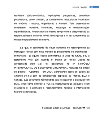LISTA DE FIGURAS   12



realidade    sócio-econômica,      implicações   geográficas,    densidade
populacional, como também, os fundamentos institucionais imbricados
no trinômio - espaço, organização e homem. Tais pressupostos
consideram     inclusive,   incertezas,   mudanças    e    reestruturações
organizacionais, funcionando ao mesmo tempo com a categorização da
responsabilidade territorial, níveis hierárquicos e o fiel cumprimento da
missão de policiamento ostensivo.


     Eis que, o sentimento do dever cumprido no ressurgimento da
Instituição Policial com novo modelo de policiamento de proximidade –
comunitário - já àquela época demonstrava a visão de futuro. Sou a
testemunha viva que, quando o projeto de Polícia Cidadã foi
apresentado     pelo    Cel     PM    Boaventura     no   ―Iº   SIMPÓSIO
INTERNACIONAL DE SEGURIDAD CIUDADANA‖, realizado na cidade
de Bogotá – Colômbia - em 2001, abrangendo todos os países da
América do Sul com as participações especiais da França, EUA e
Canadá, cujo documento foi traduzido para o espanhol e distribuído em
DVD, tendo como embrião o POI. Na oportunidade os aplausos foram
estanques e, o apanágio e reconhecimento nacional e internacional
ficaram evidenciados.




                              Francisco Edson de Araújo – Ten Cel PM R/R
 