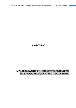 IMPLANTAÇÃO DE POLICIAMENTO OSTENSIVO INTEGRADO NA POLÍCIA MILITAR DA BAHIA   13




                            CAPÍTULO 1




      IMPLANTAÇÃO DE POLICIAMENTO OSTENSIVO
         INTEGRADO NA POLÍCIA MILITAR DA BAHIA
 