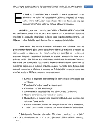 IMPLANTAÇÃO DE POLICIAMENTO OSTENSIVO INTEGRADO NA POLÍCIA MILITAR DA BAHIA             14




E
              m 1974, no Comando do Cel PM DURVAL DE MATTOS SANTOS, com a
              aprovação do Plano de Policiamento Ostensivo Integrado da Região
              Metropolitana de Salvador, ficou estabelecido que a doutrina de emprego
              operacional na Polícia Militar da Bahia é o Sistema Integrado.


          Neste Plano, que teve como criador o Cel PM JOÃO DAMASCENO MANSUR
DE CARVALHO, então chefe da PM/3, ficou definido que o policiamento ostensivo
integrado é a execução integrada de todos os tipos de policiamento ostensivo, pela
UOp, ao nível de Batalhão ou de Companhia, em sua área de jurisdição.


          Desta forma dos quatro Batalhões existentes em Salvador: dois de
policiamento ostensivo geral, um de policiamento ostensivo de trânsito e o quarto de
representação e segurança, são transformados em batalhões de policiamento
ostensivo integrado, sendo-lhes destinado um espaço, teoricamente, uma quarta
parte da cidade, com área de sua integral responsabilidade. Acreditava o Comando
Geral que, com a adoção do novo sistema não só enfrentaria melhor os desafios de
segurança pública que a realidade impunha, naquele momento, como tornaria mais
racional, econômico e eficiente o emprego da Polícia Militar no cumprimento das
missões legais na RMS e apresentava como vantagens:


             1. Eliminar a dispersão operacional pela coordenação e integração das
                atividades;
             2. Permitir unidade de comando e planejamento;
             3. Facilitar o controle e a fiscalização;
             4. A Polícia Militar se apresenta e atua como uma só Corporação;
             5. Quebrar a monotonia pela variação de tarefas;
             6. Compatibilizar o espaço físico de responsabilidade com os meios das
                unidades Operacionais;
             7. Eliminar os momentos ociosos e de expectativa dos turnos de serviços;
             8. Tornar a unidade mais eficiente e com melhor rendimento operacional.


          O Policiamento Ostensivo Integrado - POI - ficou consolidado com a Lei nº
3.406, de 26 de setembro de 1975, Lei de Organização Básica, onde em seu artigo
37 diz:
 