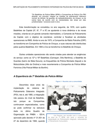 IMPLANTAÇÃO DE POLICIAMENTO OSTENSIVO INTEGRADO NA POLÍCIA MILITAR DA BAHIA                       15


                       "Os Batalhões de Polícia Militar (BPM) e Companhias de Polícia (Cia PM)
                       deverão, em princípio, integrar as missões de policiamento ostensivo
                       normal, de trânsito, de guardas, de radiopatrulhamento, de choque, ou de
                       outros tipos de acordo com as necessidades das áreas por elas
                       jurisdicionadas.‖ (xxxxxxxx autor e ano)


       Esta transformação se consolidou no ano seguinte, de 1976, com quatro
Batalhões da Capital (5º, 6º, 7º e 8º) se ajustando à nova dinâmica e às novas
missões, criando-se um grande comando intermediário, o Comando de Policiamento
da Capital, com o objetivo de coordenar, controlar e fiscalizar as atividades
operacionais na RMS. Ainda no ano de 1975, a Companhia de Rádio Patrulha (CRP)
se transforma em Companhia de Polícia de Choque, e suas viaturas são distribuídas
pelos quatros Batalhões. Em 1983 a Cia se transforma no Batalhão de Choque.


       Outras unidades operacionais vão sendo criadas para atender as exigências
do serviço: como os 12º e 16º Batalhões (Camaçari, Orla Marítima), o Batalhão de
Guardas (bairro de Mata Escura), os Esquadrões de Polícia Montada (Itapuã) e de
Motociclistas (Alto de Ondina) e mais recentemente a Companhia de Polícia Militar
Feminina (Vila Policial Militar do Bonfim).



A Experiência do 7º Batalhão de Polícia Militar

                                                      Figura 1 - Reunião com a comunidade

       Decorridos doze anos da
implantação     do     sistema      de
Policiamento Ostensivo Integrado
(POI), isto é, até 1985, a integração
não passou do nível de Batalhão,
isto   porque     as     Companhias
continuaram especializadas, como
se pode confirmar na estrutura
dada    no    último    Quadro       de
Organização da PMBA - QO-4,
                                                     Cel Paraíso, em reunião com a comunidade
aprovado pelo decreto nº 31.451 de          da área do 7º BPM. Isto seria a semente da
                                            implantação do Policiamento Integrado, antecedendo
27 de dezembro de 1984, quando              o Policiamento Comunitário
 