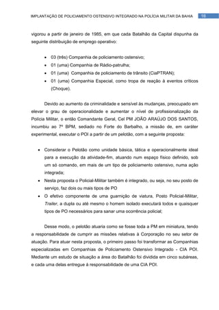 IMPLANTAÇÃO DE POLICIAMENTO OSTENSIVO INTEGRADO NA POLÍCIA MILITAR DA BAHIA           16



vigorou a partir de janeiro de 1985, em que cada Batalhão da Capital dispunha da
seguinte distribuição de emprego operativo:


         03 (três) Companhia de policiamento ostensivo;
         01 (uma) Companhia de Rádio-patrulha;
         01 (uma) Companhia de policiamento de trânsito (CiaPTRAN);
         01 (uma) Companhia Especial, como tropa de reação à eventos críticos
          (Choque).


      Devido ao aumento da criminalidade e sensível às mudanças, preocupado em
elevar o grau de operacionalidade e aumentar o nível de profissionalização da
Polícia Militar, o então Comandante Geral, Cel PM JOÃO ARAÚJO DOS SANTOS,
incumbiu ao 7º BPM, sediado no Forte do Barbalho, a missão de, em caráter
experimental, executar o POI a partir de um pelotão, com a seguinte proposta:


    Considerar o Pelotão como unidade básica, tática e operacionalmente ideal
      para a execução da atividade-fim, atuando num espaço físico definido, sob
      um só comando, em mais de um tipo de policiamento ostensivo, numa ação
      integrada;
    Nesta proposta o Policial-Militar também é integrado, ou seja, no seu posto de
      serviço, faz dois ou mais tipos de PO
    O efetivo componente de uma guarnição de viatura, Posto Policial-Militar,
      Trailer, a dupla ou até mesmo o homem isolado executará todos e quaisquer
      tipos de PO necessários para sanar uma ocorrência policial;


      Desse modo, o pelotão atuaria como se fosse toda a PM em miniatura, tendo
a responsabilidade de cumprir as missões relativas à Corporação no seu setor de
atuação. Para atuar nesta proposta, o primeiro passo foi transformar as Companhias
especializadas em Companhias de Policiamento Ostensivo Integrado - CIA POI.
Mediante um estudo de situação a área do Batalhão foi dividida em cinco subáreas,
e cada uma delas entregue à responsabilidade de uma CIA POI.
 
