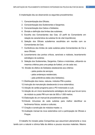 IMPLANTAÇÃO DE POLICIAMENTO OSTENSIVO INTEGRADO NA POLÍCIA MILITAR DA BAHIA          17



      A implantação deu-se observando os seguintes procedimentos:


        1. Conscientização dos Oficiais;
        2. Conscientização dos Subtenentes e Sargentos;
        3. Conscientização dos Cabos e Soldados;
        4. Divisão e definição dos limites das subáreas;
        5. Escolha dos Comandantes das Cias. (O perfil do Comandante em
            relação às característica da subárea foi de vital importância);
        6. Seleção dos Oficiais subalternos escolhidos em reunião com os
            Comandantes de Cias;
        7. Conferência dos limites de cada subárea pelos Comandantes de Cia e
            seus Oficiais;
        8. Levantamento dos pontos críticos, sensíveis e notáveis, levantamento
            estratégico da subárea;
        9. Seleção dos Subtenentes, Sargentos, Cabos e motoristas, utilizando os
            mesmos critérios para uma peleja de futebol, um de cada vez;
        10. Divisão do efetivo de Soldados obedecendo aos critérios:
                   - pelos postos de serviços;
                   - pelos endereços residenciais;
                   - pela preferência deles (dos Soldados).
        11. Distribuição dos meios, viaturas, módulos PM e postos;
        12. Instrução de manutenção obedecendo à nova sistemática;
        13. Adoção de cartão-programa para o PO motorizado e a pé;
        14. Adoção de um micro levantamento estratégico de tudo que há em torno
            de módulo ou posto PM num raio de 500 a 1.000 metros;
        15. Elaboração de um manual de procedimento padrão;
        16. Estudo minucioso de cada subárea para melhor identificar os
            fenômenos físicos, sociais e culturais;
        17. Criação e construção de módulos-master, e;
        18. Avaliação mensal da nova sistemática com a participação de Oficiais e
            Praças.


      O trabalho foi iniciado pelas Companhias que assumiram plenamente a nova
tarefa com a natural e crônica falta de efetivo e poucos recursos materiais. Mesmo
 