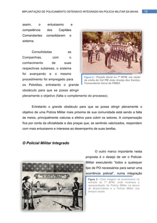 IMPLANTAÇÃO DE POLICIAMENTO OSTENSIVO INTEGRADO NA POLÍCIA MILITAR DA BAHIA              18



assim,       o    entusiasmo         e
competência       dos         Capitães
Comandantes       consolidaram      o
sistema.


         Consolidadas              as
Companhias,             com         o
conhecimento            de       suas
respectivas subáreas, o sistema
foi   avançando    e     o     mesmo
                                          Figura 2 - Parada Geral no 7º BPM, em razão
procedimento foi empregado para           da visita do Cel PM João Araújo dos Santos,
                                          Comandante Geral da PMBA.
os Pelotões, entretanto o grande
obstáculo para que se possa atingir
plenamente o objetivo (falta o complemento do processo).


         Entretanto o grande obstáculo para que se possa atingir plenamente o
objetivo de uma Polícia Militar mais próxima de sua comunidade está sendo a falta
de meios, principalmente viaturas e efetivo para cobrir os setores. A compensação
fica por conta da oficialidade e das praças que, se sentindo valorizados, respondem
com mais entusiasmo e interesse ao desempenho de suas tarefas.



O Policial Militar Integrado

                                                  O outro marco importante nesta
                                           proposta é o desejo de ver o Policial-
                                           Militar executando ―todos e quaisquer
                                           tipo de PO necessários para sanar uma
                                           ocorrência policial‖, numa integração
                                             Figura 3 - Esta imagem se posicionava na
                                             entrada do 7º BPM, onde mostrava a
                                             representação da Polícia Militar na época
                                             do Brasil-colônia e a Polícia Militar nos
                                             tempos atuais.
 