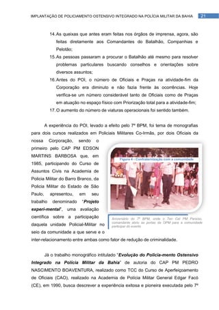 IMPLANTAÇÃO DE POLICIAMENTO OSTENSIVO INTEGRADO NA POLÍCIA MILITAR DA BAHIA                  21



           14. As queixas que antes eram feitas nos órgãos de imprensa, agora, são
              feitas diretamente aos Comandantes do Batalhão, Companhias e
              Pelotão;
           15. As pessoas passaram a procurar o Batalhão até mesmo para resolver
              problemas particulares buscando conselhos e orientações sobre
              diversos assuntos;
           16. Antes do POI, o número de Oficiais e Praças na atividade-fim da
              Corporação era diminuto e não fazia frente às ocorrências. Hoje
              verifica-se um número considerável tanto de Oficiais como de Praças
              em atuação no espaço físico com Priorização total para a atividade-fim;
           17. O aumento do número de viaturas operacionais foi sentido também.


         A experiência do POI, levado a efeito pelo 7º BPM, foi tema de monografias
para dois cursos realizados em Policiais Militares Co-Irmãs, por dois Oficiais da
nossa      Corporação,   sendo     o
primeiro pelo CAP PM EDSON
MARTINS BARBOSA que, em
                                              Figura 4 - Confraternização com a comunidade
1985, participando do Curso de
Assuntos Civis na Academia de
Policia Militar do Barro Branco, da
Policia Militar do Estado de São
Paulo,     apresentou,   em      seu
trabalho    denominado     ―Projeto
experi-mental‖, uma avaliação
científica sobre a participação           Aniversário do 7º BPM, onde o Ten Cel PM Paraíso,
                                          comandante abriu as portas da OPM para a comunidade
daquela unidade Policial-Militar no       participar do evento
seio da comunidade a que serve e o
inter-relacionamento entre ambas como fator de redução de criminalidade.


         Já o trabalho monográfico intitulado ―Evolução do Policia-mento Ostensivo
Integrado na Polícia Militar da Bahia‖ de autoria do CAP PM PEDRO
NASCIMENTO BOAVENTURA, realizado como TCC do Curso de Aperfeiçoamento
de Oficiais (CAO), realizado na Academia de Polícia Militar General Edgar Facó
(CE), em 1990, busca descrever a experiência exitosa e pioneira executada pelo 7º
 