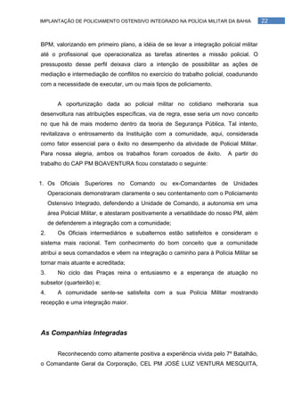 IMPLANTAÇÃO DE POLICIAMENTO OSTENSIVO INTEGRADO NA POLÍCIA MILITAR DA BAHIA               22



BPM, valorizando em primeiro plano, a idéia de se levar a integração policial militar
até o profissional que operacionaliza as tarefas atinentes a missão policial. O
pressuposto desse perfil deixava claro a intenção de possibilitar as ações de
mediação e intermediação de conflitos no exercício do trabalho policial, coadunando
com a necessidade de executar, um ou mais tipos de policiamento.


        A oportunização dada ao policial militar no cotidiano melhoraria sua
desenvoltura nas atribuições específicas, via de regra, esse seria um novo conceito
no que há de mais moderno dentro da teoria de Segurança Pública. Tal intento,
revitalizava o entrosamento da Instituição com a comunidade, aqui, considerada
como fator essencial para o êxito no desempenho da atividade de Policial Militar.
Para nossa alegria, ambos os trabalhos foram coroados de êxito.            A partir do
trabalho do CAP PM BOAVENTURA ficou constatado o seguinte:


1. Os Oficiais Superiores no Comando ou ex-Comandantes de Unidades
     Operacionais demonstraram claramente o seu contentamento com o Policiamento
     Ostensivo Integrado, defendendo a Unidade de Comando, a autonomia em uma
     área Policial Militar, e atestaram positivamente a versatilidade do nosso PM, além
     de defenderem a integração com a comunidade;
2.      Os Oficiais intermediários e subalternos estão satisfeitos e consideram o
sistema mais racional. Tem conhecimento do bom conceito que a comunidade
atribui a seus comandados e vêem na integração o caminho para à Polícia Militar se
tornar mais atuante e acreditada;
3.      No ciclo das Praças reina o entusiasmo e a esperança de atuação no
subsetor (quarteirão) e;
4.      A comunidade sente-se satisfeita com a sua Polícia Militar mostrando
recepção e uma integração maior.




As Companhias Integradas


        Reconhecendo como altamente positiva a experiência vivida pelo 7º Batalhão,
o Comandante Geral da Corporação, CEL PM JOSÉ LUIZ VENTURA MESQUITA,
 