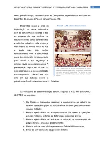 IMPLANTAÇÃO DE POLICIAMENTO OSTENSIVO INTEGRADO NA POLÍCIA MILITAR DA BAHIA                        23



como primeira etapa, resolveu tornar as Companhias especializadas de todos os
Batalhões da área do CPC, em companhias de POI.


      Decorridos quase 2 anos da                 Figura 5 - A PM próxima da comunidade

implantação da nova sistemática
com as companhias ocupando todos
os espaços de sua subárea os
resultados estão sendo considerados
excelentes, sobretudo pela presença
mais efetiva da Polícia Militar na rua
e    ainda    mais     pelo     melhor
relacionamento com a comunidade
que a tem procurado constantemente
para discutir a sua segurança e
solicitar novos e especiais serviços. A
preocupação agora em virtude do
                                               Com a efetivação do POI a comunidade se tornou
êxito alcançado é a descentralização           mais próxima da PM e assim possibilitou uma maior
                                               interação, ao ponto da própria PM fechar as ruas
das companhias, colocando-as cada              próximas ao Batalhão para que as crianças possam
                                               brincar
uma em sua subárea exceto a
primeira que ficará instalada na sede do Batalhão.




      As vantagens da descentralização seriam, segundo o CEL PM EDMUNDO
GUEDES, as seguintes:


          1. Os Oficiais e Graduados passariam a acostumar-se ao trabalho no
             terreno, verdadeiro papel do policial-militar, do mais graduado ao mais
             simples Soldado;
          2. Haveria oportunidade do acompanhamento das ações e operações
             policiais militares, evitando-se distorções e incidentes graves;
          3. Haveria oportunidade de aplicar-se a instrução de manutenção, no
             próprio terreno, ainda que precariamente;
          4. Haveria maior e mais efetiva presença da Policia Militar nas ruas;
          5. Evitar-se-iam lacunas na ocupação do terreno;
 