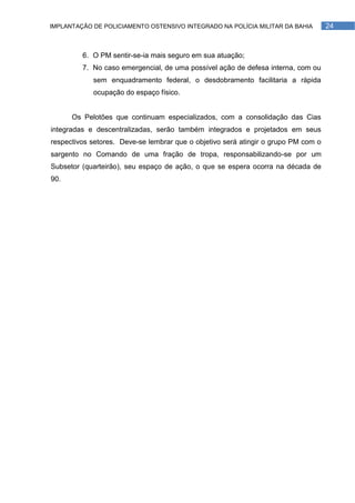 IMPLANTAÇÃO DE POLICIAMENTO OSTENSIVO INTEGRADO NA POLÍCIA MILITAR DA BAHIA         24



         6. O PM sentir-se-ia mais seguro em sua atuação;
         7. No caso emergencial, de uma possível ação de defesa interna, com ou
            sem enquadramento federal, o desdobramento facilitaria a rápida
            ocupação do espaço físico.


      Os Pelotões que continuam especializados, com a consolidação das Cias
integradas e descentralizadas, serão também integrados e projetados em seus
respectivos setores. Deve-se lembrar que o objetivo será atingir o grupo PM com o
sargento no Comando de uma fração de tropa, responsabilizando-se por um
Subsetor (quarteirão), seu espaço de ação, o que se espera ocorra na década de
90.
 