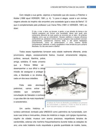 A REGIÃO METROPOLITANA DE SALVADOR                  28



         Com relação a sua gente, vejamos a impressão que ela causou a Fletcher e
Kidder (1866 apud VERGER, 1981, p. 4) "o povo é alegre, social e em minhas
viagens através do Império não encontrei uma sociedade igual a essa da Bahia". O
que é complementado pelo professor Luiz Viana Filho (1981 in VERGER, 1981) ao
dizer:
                              O céu, o mar, a terra, as árvores, a gente, e que através do tempo e da
                              história acabaram por formar uma sociedade, talvez sem igual, pois
                              certamente diferente de tudo quanto se encontra por aí além. As próprias
                              religiões como que se entenderam. Deuses católicos e deuses africanos
                              confundiram-se, adotaram nomes comuns e graças a isso puderam conviver
                              pacificamente, coexistir-nos mesmos lares, e até serem festejados
                              conjuntamente, como se pertencessem a uma, mesma família
                              compreensiva, tolerante, e onde a igualdade é mais amada do que a própria
                              liberdade. Ou não será assim a Bahia?


         Todos esses ingredientes tornaram esta cidade realmente diferente, ainda
provinciana, alegre, excessivamente festiva, musical, sinceramente religiosa,
profana, sensual, libertina, pobre,
amiga, solidária. É neste universo
                                                                 Figura 6 - Forte do Barbalho
que      a       Polícia       Militar     vai
desempenhar a sua difícil e árdua
missão de assegurar e proteger a
vida, a liberdade e os direitos de
cada um dos seus cidadãos.


         Feita         esta       abordagem
preliminar,        vamos         entrar     nas
cidades          que          compõem            a
conurbação de Salvador e conhecer
o que elas têm de mais importante
e característico.                                    A beleza do Forte do Barbalho possibilitava as pessoas
                                                     da comunidade a visitarem o Forte no final de tarde e
                                                     fazer daquele espaço um ótimo passeio.
         Um       centro       histórico     e
turístico admirável, tombado pela UNESCO como patrimônio da humanidade, com
suas ruas tortas e insinuantes, cheias de mistérios e magia, com igrejas riquíssimas,
orgulho da cidade; museus com acervo preciosos; respeitáveis templos de
candomblés, extensa orla marítima frequentadíssima durante todas as estações do
ano; uma rede hoteleira muito requisitada e grande quantidade de motéis, bares,
 