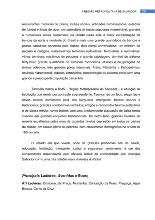 A REGIÃO METROPOLITANA DE SALVADOR            29



restaurantes, barracas de praias, clubes sociais, entidades carnavalescas, estádios
de futebol e áreas de lazer, um calendário de festas populares interminável, grandes
e numerosas zonas comerciais; na cidade baixa está a maior concentração de
bancos do norte e nordeste do Brasil e mais uma grande quantidade de bancos e
postos bancários dispersos pela cidade, dois campi universitários; um milheiro de
escolas e colégios; visitadíssimos terminais rodoviários, ferroviários e aeroviários;
vários terminais marítimos de pequena e grande cabotagem; terminal do sistema
ferry-boat; grande quantidade de terminais rodoviários urbanos e de garagens de
ônibus coletivos; três grandes pólos industriais: Aratu, Petrobrás e Petroquímico;
estância hidromineral; cidades-dormitórios; concentração do sistema penal com uma
grande e preocupante população carcerária.


      Também marca a RMS - Região Metropolitana de Salvador - a situação de
habitação que revela um contraste surpreendente. Tem-se, de um lado, elegantes e
novos bairros dominados pela alta burguesia emergente; bairros nobres e
tradicionais; grandes condomínios fechados; antigos e conhecidos bairros proletários
e de classe média; novos bairros com uma predominante população de baixa renda
vivendo em grandes conjuntos habitacionais. De outro lado, grandes bolsões de
miséria espalhados pelas mais de duzentas favelas que estão em todos os bairros
da cidade, em estado pleno de pobreza, com crescimento demográfico na ordem de
16% ao ano.


      O estado em que vivem, onde os grandes problemas são de saúde,
educação, habitação, transporte, justiça e segurança, certamente, é um dos
componentes responsáveis pelo elevado índice de criminalidade que distingue
Salvador como uma das cidades mais violentas do Brasil




Principais Ladeiras, Avenidas e Ruas;

01) Ladeiras: Contorno; da Praça, Montanha, Conceição da Praia, Preguiça, Água
Brusca, Canto da Cruz.
 