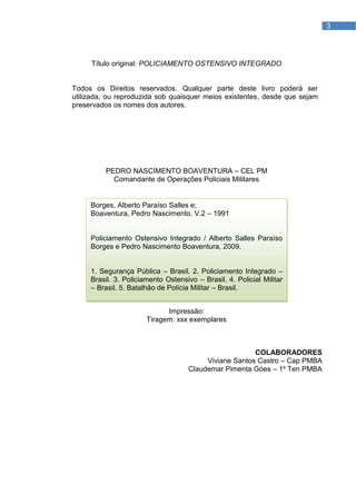3




     Título original: POLICIAMENTO OSTENSIVO INTEGRADO


Todos os Direitos reservados. Qualquer parte deste livro poderá ser
utilizada, ou reproduzida sob quaisquer meios existentes, desde que sejam
preservados os nomes dos autores.




          PEDRO NASCIMENTO BOAVENTURA – CEL PM
            Comandante de Operações Policiais Militares


     Borges, Alberto Paraíso Salles e;
     Boaventura, Pedro Nascimento. V.2 – 1991


     Policiamento Ostensivo Integrado / Alberto Salles Paraíso
     Borges e Pedro Nascimento Boaventura, 2009.


     1. Segurança Pública – Brasil. 2. Policiamento Integrado –
     Brasil. 3. Policiamento Ostensivo – Brasil. 4. Policial Militar
     – Brasil. 5. Batalhão de Polícia Militar – Brasil.


                             Impressão:
                       Tiragem: xxx exemplares



                                                        COLABORADORES
                                          Viviane Santos Castro – Cap PMBA
                                     Claudemar Pimenta Góes – 1º Ten PMBA
 