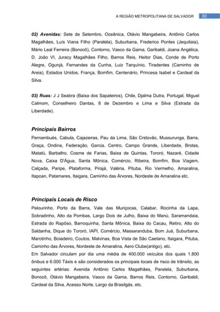 A REGIÃO METROPOLITANA DE SALVADOR            30



02) Avenidas: Sete de Setembro, Oceânica, Otávio Mangabeira, Antônio Carlos
Magalhães, Luís Viana Filho (Paralela), Suburbana, Frederico Pontes (Jequitaia),
Mário Leal Ferreira (Bonocô), Contorno, Vasco da Gama, Garibaldi, Joana Angélica,
D. João VI, Juracy Magalhães Filho, Barros Reis, Heitor Dias, Conde de Porto
Alegre, Ogunjá, Fernandes da Cunha, Luiz Tarquínio, Tiradentes (Caminho de
Areia), Estados Unidos, França, Bomfim, Centenário, Princesa Isabel e Cardeal da
Silva.


03) Ruas: J J Seabra (Baixa dos Sapateiros), Chile, Djalma Dutra, Portugal, Miguel
Calmom, Conselheiro Dantas, 8 de Dezembro e Lima e Silva (Estrada da
Liberdade).



Principais Bairros
Pernambués, Cabula, Cajazeiras, Pau da Lima, São Crstovão, Mussurunga, Barra,
Graça, Ondina, Federação, Garcia, Centro, Campo Grande, Liberdade, Brotas,
Matatú, Barbalho, Cosme de Farias, Baixa de Quintas, Tororó, Nazaré, Cidade
Nova, Caixa D'Água, Santa Mônica, Comércio, Ribeira, Bomfim, Boa Viagem,
Calçada, Paripe, Plataforma, Pirajá, Valéria, Pituba, Rio Vermelho, Amaralina,
Itapoan, Patamares, Itaigara, Caminho das Árvores, Nordeste de Amaralina etc.




Principais Locais de Risco
Pelourinho, Porto da Barra, Vale das Muriçocas, Calabar, Rocinha da Lapa,
Sobradinho, Alto da Pombas, Largo Dois de Julho, Baixa do Manú, Saramandaia,
Estrada do Rapôso, Barroquinha, Santa Mônica, Baixa do Cacau, Retiro, Alto do
Saldanha, Dique do Tororó, IAPI, Comércio, Massaranduba, Bom Juá, Suburbana,
Marotinho, Boiadeiro, Coutos, Malvinas, Boa Vista de São Caetano, Itaigara, Pituba,
Caminho das Árvores, Nordeste de Amaralina, Aero Clube(antigo), etc.
Em Salvador circulam por dia uma média de 400.000 veículos dos quais 1.800
ônibus e 6.000 Táxis e são considerados os principais locais de risco de trânsito, as
seguintes artérias: Avenida Antônio Carlos Magalhães, Paralela, Suburbana,
Bonocô, Otávio Mangabeira, Vasco da Gama, Barros Reis, Contorno, Garibaldi,
Cardeal da Silva, Acesso Norte, Largo da Brasilgás, etc.
 