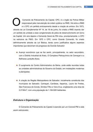 O COMANDO DE POLICIAMENTO DA CAPITAL         34




O         Comando de Policiamento da Capital, CPC, é o órgão da Polícia Militar
         responsável pela manutenção da ordem pública na RMS. Há entre a RMS
         e o CPC um perfeito entrosamento desde a criação de ambos. Em 1973,
através da Lei Complementar Nº 14, de 18 de junho, foi criada a RMS visando dar
um sentido de unidade a esse conglomerado de pólos de desenvolvimento em torno
da Capital. Um ano depois o Comando Geral da PM criou, provisoriamente, o CPC
na estrutura da PM/3. Em 1975 o CPC, como Grande Comando, foi criado
definitivamente através da Lei Básica, tendo como justificativa alguns aspectos
importantes que decorriam do progresso da Grande Salvador:


      Avanço econômico que se fez sentir, principalmente, no setor secundário,
      com o Distrito Industrial de Aratu, O Complexo Petroquímico de Camaçari e a
      Refinaria Landulfo Alves;


      O surgimento do Centro Administrativo da Bahia, onde estão reunidas todas
      as unidades administrativas do Governo do Estado, em instalações modernas
      e planejadas;



      A criação da Região Metropolitana de Salvador, inicialmente constituída dos
      municípios de Salvador, Camaçari, Candeias, Itaparica,, Lauro de Freitas,
      São Francisco do Conde, Simões Filho e Vera Cruz, englobando uma área de
      2.213Km2, com uma população de 1.184.828 habitantes.




Estrutura e Organização


      O Comando de Policiamento da Capital é exercido por um Coronel PM e está
assim estruturado:
 