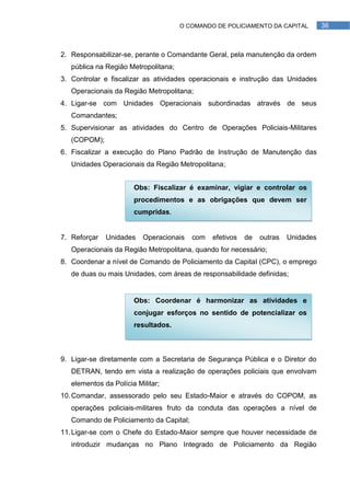 O COMANDO DE POLICIAMENTO DA CAPITAL         36



2. Responsabilizar-se, perante o Comandante Geral, pela manutenção da ordem
   pública na Região Metropolitana;
3. Controlar e fiscalizar as atividades operacionais e instrução das Unidades
   Operacionais da Região Metropolitana;
4. Ligar-se com Unidades Operacionais subordinadas através de seus
   Comandantes;
5. Supervisionar as atividades do Centro de Operações Policiais-Militares
   (COPOM);
6. Fiscalizar a execução do Plano Padrão de Instrução de Manutenção das
   Unidades Operacionais da Região Metropolitana;


                       Obs: Fiscalizar é examinar, vigiar e controlar os
                       procedimentos e as obrigações que devem ser
                       cumpridas.


7. Reforçar   Unidades    Operacionais   com   efetivos   de   outras   Unidades
   Operacionais da Região Metropolitana, quando for necessário;
8. Coordenar a nível de Comando de Policiamento da Capital (CPC), o emprego
   de duas ou mais Unidades, com áreas de responsabilidade definidas;


                       Obs: Coordenar é harmonizar as atividades e
                       conjugar esforços no sentido de potencializar os
                       resultados.



9. Ligar-se diretamente com a Secretaria de Segurança Pública e o Diretor do
   DETRAN, tendo em vista a realização de operações policiais que envolvam
   elementos da Polícia Militar;
10. Comandar, assessorado pelo seu Estado-Maior e através do COPOM, as
   operações policiais-militares fruto da conduta das operações a nível de
   Comando de Policiamento da Capital;
11. Ligar-se com o Chefe do Estado-Maior sempre que houver necessidade de
   introduzir mudanças no Plano Integrado de Policiamento da Região
 