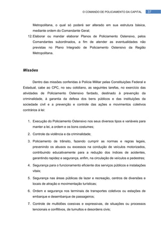 O COMANDO DE POLICIAMENTO DA CAPITAL         37



       Metropolitana, o qual só poderá ser alterado em sua estrutura básica,
       mediante ordem do Comandante Geral;
   12. Elaborar ou mandar elaborar Planos de Policiamento Ostensivo, pelos
       Comandantes subordinados, a fim de atender as eventualidades não
       previstas no Plano Integrado de Policiamento Ostensivo da Região
       Metropolitana.




Missões


       Dentro das missões conferidas à Polícia Militar pelas Constituições Federal e
Estadual, cabe ao CPC, no seu cotidiano, as seguintes tarefas, no exercício das
atividades de Policiamento Ostensivo fardado, destinado à prevenção da
criminalidade, à garantia da defesa dos bens públicos e das instituições da
sociedade civil e a prevenção e controle das ações e movimentos coletivos
contrários à lei:


   1. Execução do Policiamento Ostensivo nos seus diversos tipos e variáveis para
       manter a lei, a ordem e os bons costumes;

   2. Controle da violência e da criminalidade;

   3. Policiamento de trânsito, fazendo cumprir as normas e regras legais,
       prevenindo os abusos ou excessos na condução de veículos motorizados,
       contribuindo educativamente para a redução dos índices de acidentes,
       garantindo rapidez e segurança, enfim, na circulação de veículos e pedestres;

   4. Segurança para o funcionamento eficiente dos serviços públicos e instalações
       vitais;

   5. Segurança nas áreas públicas de lazer e recreação, centros de diversões e
       locais de atração e movimentação turísticas;

   6. Ordem e segurança nos terminais de transportes coletivos ou estações de
       embarque e desembarque de passageiros;

   7. Controle de multidões coesivas e expressivas, de situações ou processos
       tencionais e conflitivos, de tumultos e desordens civis;
 