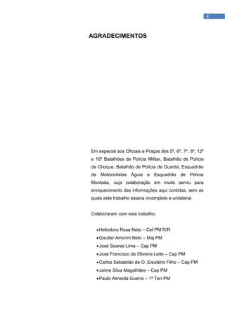 4



AGRADECIMENTOS




Em especial aos Oficiais e Praças dos 5º, 6º, 7º, 8º, 12º
e 16º Batalhões de Polícia Militar, Batalhão de Polícia
de Choque, Batalhão de Polícia de Guarda, Esquadrão
de Motociclistas Águia e Esquadrão de Polícia
Montada, cuja colaboração em muito serviu para
enriquecimento das informações aqui contidas, sem as
quais este trabalho estaria incompleto e unilateral.


Colaboraram com este trabalho:


   Heliodoro Rosa Neto – Cel PM R/R
   Gautier Amorim Neto – Maj PM
   José Soares Lima – Cap PM
   José Francisco de Oliveira Leite – Cap PM
   Carlos Sebastião de O. Eleutério Filho – Cap PM
   Jaime Silva Magalhães – Cap PM
   Paulo Almeida Guerra – 1º Ten PM
 