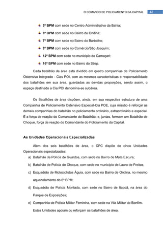 O COMANDO DE POLICIAMENTO DA CAPITAL          42



            5º BPM com sede no Centro Administrativo da Bahia;

            6º BPM com sede no Bairro de Ondina;

            7º BPM com sede no Bairro do Barbalho;

            8º BPM com sede no Comércio/São Joaquim;

            12º BPM com sede no município de Camaçari;

            16º BPM com sede no Bairro do Stiep.

      Cada batalhão de área está dividido em quatro companhias de Policiamento
Ostensivo Integrado - Cias POI, com as mesmas características e responsabilidade
dos batalhões em sua área, guardadas as devidas proporções, sendo assim, o
espaço destinado a Cia POI denomina-se subàrea.


      Os Batalhões de área dispõem, ainda, em sua respectiva estrutura de uma
Companhia de Policiamento Ostensivo Especial-Cia POE, cuja missão é reforçar as
demais companhias do batalhão no policiamento ordinário, extraordinário e especial.
É a força de reação do Comandante do Batalhão, e, juntas, formam um Batalhão de
Choque, força de reação do Comandante do Policiamento da Capital.



As Unidades Operacionais Especializadas

      Além dos seis batalhões de área, o CPC dispõe de cinco Unidades
Operacionais especializadas:
   a) Batalhão de Polícia de Guardas, com sede no Bairro de Mata Escura;

   b) Batalhão de Polícia de Choque, com sede no município de Lauro de Freitas;

   c) Esquadrão de Motociclistas Águia, com sede no Bairro de Ondina, no mesmo

      aquartelamento do 6º BPM;

   d) Esquadrão de Polícia Montada, com sede no Bairro de Itapoã, na área do

      Parque de Exposições;

   e) Companhia de Polícia Militar Feminina, com sede na Vila Militar do Bonfim.

      Estas Unidades apoiam ou reforçam os batalhões de área.
 