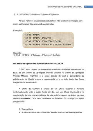 O COMANDO DE POLICIAMENTO DA CAPITAL       44



5 1 1 1 - 5º BPM - 1ª Subárea - 1º Setor e 1º Subsetor


      As Cias POE nos seus respectivos batalhões não recebem codificação, bem
assim as Unidades Operacionais Especializadas.


Exemplo 2:

             16 0 0 0 - 16º BPM
             16 3 0 0 - 16º BPM - 3ª Cia POI
             16 3 3 0 - 16º BPM - 3ª Cia POI - 3º Pel POI
             16 3 3 4 - 16º BPM - 3ª Cia POI - 3º Pel POI - 4º Gp POI



Ou ainda:
16 3 3 4 - 16º BPM - 3ª SubÁrea - 3º Setor - 4º SubSetor



O Centro de Operações Policiais Militares - COPOM

      O CPC ainda dispõe, para coordenar e controlar atividades operacionais na
RMS, de um Centro de Operações Policias Militares. O Centro de Operações
Policias Militares (COPOM) é o órgão através do qual o Comandante do
policiamento da Capital exerce a coordenação e o controle direto das forças
integrantes de seu comando.


      A Chefia do COPOM é função de um Oficial Superior e funciona
ininterruptamente vinte e quatro horas por dia, com um Oficial Intermediário na
coordenação de toda operacionalidade da sala onde funcionam os rádios, na mesa
denominada Master. Cada mesa representa um Batalhão. Em canal próprio, opera
um graduado.



      5.1 Competência
         Acionar os meios disponíveis para atender as situações de emergências;
 