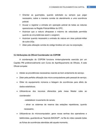O COMANDO DE POLICIAMENTO DA CAPITAL           46



         Orientar as guarnições, quando solicitado ou sempre que julgar
          necessário, sobre a maneira correta do atendimento a uma ocorrência
          policial;
         Acusar e registrar a entrada em operação policial de todas as viaturas
          operacionais na Região Policial-Militar do CPC;
         Autorizar que a viatura ultrapasse o máximo de velocidade permitida
          quando as circunstâncias assim o exigirem;
         Autorizar quando necessário a entrada de viatura em área policial-militar
          de outra UOp;
         Zelar pela utilização correta do código fonético em uso na corporação.




5.2 Atribuições do Oficial Coordenador do COPOM

      A coordenação do COPOM funciona ininterruptamente exercida por um
Capitão PM preferencialmente com Curso de Aperfeiçoamento de Oficiais. A este
Oficial compete:


    Adotar as providências necessárias visando ao bom andamento do serviço;

    Zelar pela perfeita utilização dos micro-computadores pelo pessoal de serviço;

    Obter do equipamento números e listagem de ocorrências para efeito de

      dados estatísticos;

    Utilizando-se    dos   recursos   oferecidos   pela    mesa   Master   cabe   ao

      coordenador:

            - estabelecer cruzamento de canais;

            - ativar os sistemas de reserva das estações repetidoras, quando

            necessário;

    Utilizando-se do microcomputador, gerar novas senhas dos operadores e

      telefonistas, guardando-as "fazendo BACKUP", na fita do vídeo cassete todas

      as fichas de ocorrências atendidas até aquele momento;
 