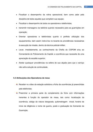 O COMANDO DE POLICIAMENTO DA CAPITAL       47



   Fiscalizar o desempenho da rotina operacional, bem como zelar pela

     disciplina de todos aqueles que compõem sua equipe;

   Fiscalizar o desempenho de todos os operadores e telefonistas;

   transmitir mensagens via telefone quando necessário para as guarnições em

     operação;

   Orientar operadores e telefonistas quanto à perfeita utilização dos

     equipamentos, bem assim instruí-los no tocante às providências necessárias

     à execução da missão, dentro da técnica policial-militar;

   Levar, imediatamente, ao conhecimento da Chefia do COPOM e/ou ao

     Comandante do Policiamento da Capital, a ocorrência que necessite de uma

     apreciação do escalão superior;

   Adotar quaisquer providências na esfera de sua alçada para que o serviço

     não sofra solução de continuidade.




5.3 Atribuições dos Operadores de mesa


     Receber no vídeo da estação exibidora a ficha de ocorrências já preenchidas

     pela telefonista;

     Preencher a primeira parte do complemento da ficha com informações

     inerentes à função do operador de mesa, tais como: localização da

     ocorrência, código da viatura designada, quilometragem inicial, horário de

     início da diligência e nome de guerra, posto e graduação do Comando da

     Guarnição;
 