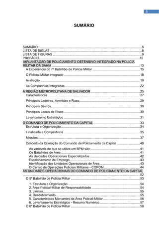 5



                                                        SUMÁRIO



SUMÁRIO.................................................................................................................... 5
LISTA DE SIGLAS ...................................................................................................... 8
LISTA DE FIGURAS ................................................................................................... 9
PREFÁCIO.................................................................................................................10
IMPLANTAÇÃO DE POLICIAMENTO OSTENSIVO INTEGRADO NA POLÍCIA
MILITAR DA BAHIA .................................................................................................. 13
  A Experiência do 7º Batalhão de Polícia Militar ..................................................... 15
   O Policial Militar Integrado ..................................................................................... 18
   Avaliação ............................................................................................................... 19
   As Companhias Integradas.................................................................................... 22
A REGIÃO METROPOLITANA DE SALVADOR ....................................................... 25
  Características ....................................................................................................... 27
   Principais Ladeiras, Avenidas e Ruas;................................................................... 29
   Principais Bairros ................................................................................................... 30
   Principais Locais de Risco ..................................................................................... 30
   Levantamento Estratégico ..................................................................................... 31
O COMANDO DE POLICIAMENTO DA CAPITAL .................................................... 33
  Estrutura e Organização ........................................................................................ 34
   Finalidade e Competência ..................................................................................... 35
   Missões.................................................................................................................. 37
   Conceito da Operação do Comando de Policiamento da Capital .......................... 40
      As variáveis de que se utiliza um BPM são: ....................................................... 41
      Os Batalhões de Área ........................................................................................ 41
      As Unidades Operacionais Especializadas ........................................................ 42
      Escalonamento de Emprego .............................................................................. 43
      Identificação das Unidades Operacionais de Área ............................................. 43
      O Centro de Operações Policiais Militares - COPOM ........................................ 44
AS UNIDADES OPERACIONAIS DO COMANDO DE POLICIAMENTO DA CAPITAL
.................................................................................................................................. 52
   O 5º Batalhão de Polícia Militar ............................................................................. 53
     1. Estrutura e Organização ................................................................................ 54
     2. Área Policial-Militar de Responsabilidade ...................................................... 54
     3. Limites ............................................................................................................ 55
     4. Desdobramento .............................................................................................. 55
     5. Características Marcantes da Área Policial-Militar ......................................... 56
     6. Levantamento Estratégico - Resumo Numérico ............................................. 57
   O 6º Batalhão de Polícia Militar ............................................................................. 58
 