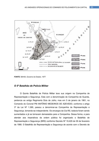 AS UNIDADES OPERACIONAIS DO COMANDO DE POLICIAMENTO DA CAPITAL        53




FONTE: BAHIA, Governo do Estado, 1977




O 5º Batalhão de Polícia Militar


      O Quinto Batalhão de Polícia Militar teve sua origem na Companhia de
Representação e Segurança. Esta com a denominação de Companhia de Guarda,
pertencia ao antigo Regimento Dois de Julho, mas em 5 de janeiro de 1961, no
Comando do Coronel PM ANTÔNIO MEDEIROS DE AZEVEDO, conforme o artigo
3º da Lei Nº 1.389, passou a denominar-se Companhia de Representação e
Segurança, tornando-se independente. Os encargos da Cia RS, todavia foram sendo
aumentados e já se tornavam demasiados para a Companhia. Dessa forma, e para
atender aos imperativos da ordem pública foi organizado o Batalhão de
Representação e Segurança (BRS) conforme Decreto Nº 19.429 de 09 de fevereiro
de 1966. O Batalhão de Representação e Segurança de acordo com o Decreto de
 