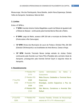 AS UNIDADES OPERACIONAIS DO COMANDO DE POLICIAMENTO DA CAPITAL            55



Mussurunga, Vila dos Flamboyants, Nova Brasília, Jardim Nova Esperança, Estrada
Velha do Aeroporto, Canabrava, Sete de Abril.



3. Limites

Entre o 5º BPM e:
      7º BPM: Avenida Antonio Carlos Magalhães a partir da Rótula do Iguatemi até
       a Rótula do Abacaxi - continuando pela Avenida Barros Reis até o Retiro.


      8º BPM: Largo do Retiro, acesso à BR 324 até o município de Simões Filho
       (Ponte sobre o Rio Camurujipe).


      12º BPM: Divisa dos Municípios de Lauro de Freitas e Simões Filho, BA 526
       (Estrada CIA/Aeroporto) e as localidades de Areia Branca, Ceasa e Itinga.


      16º BPM: Avenida Tancredo Neves (antiga estrada do Jockey Clube)
       continuando pela Avenida Luiz Viana Filho (Paralela) até a primeira rótula do
       Aeroporto, prosseguindo pala Avenida Dorival Caymi à segunda rótula do
       Aeroporto.



4. Desdobramento

                    1º Pelotão POI       Centro    Administrativo   da    Bahia    e
                        5110             Sussuarana
                    2º Pelotão POI       Mata Escura, Calabetão e Terminal Nova
 1ª Cia POI             5120             Esperança
    5100            3º Pelotão POI       Brasilgás, Jardim Cajazeiras e Pau da
                        5130             Lima
                    4º Pelotão POI       São Marcos, Canabrava e Avenida São
                        5140             Rafael



 2ª Cia POI         1º Pelotão POI       Avenida Paralela, Entrada de Mussurunga
    5200                5210             setores de "A" a "H" e Mussurunga II
 