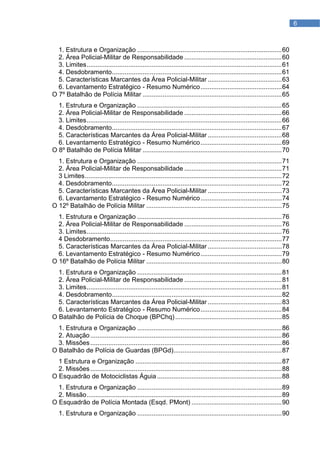 6



  1. Estrutura e Organização ................................................................................ 60
  2. Área Policial-Militar de Responsabilidade ...................................................... 60
  3. Limites ............................................................................................................ 61
  4. Desdobramento .............................................................................................. 61
  5. Características Marcantes da Área Policial-Militar ......................................... 63
  6. Levantamento Estratégico - Resumo Numérico ............................................. 64
O 7º Batalhão de Polícia Militar ............................................................................. 65
  1. Estrutura e Organização ................................................................................ 65
  2. Área Policial-Militar de Responsabilidade ...................................................... 66
  3. Limites ............................................................................................................ 66
  4. Desdobramento .............................................................................................. 67
  5. Características Marcantes da Área Policial-Militar ......................................... 68
  6. Levantamento Estratégico - Resumo Numérico ............................................. 69
O 8º Batalhão de Polícia Militar ............................................................................. 70
  1. Estrutura e Organização ................................................................................ 71
  2. Área Policial-Militar de Responsabilidade ...................................................... 71
  3 Limites ............................................................................................................. 72
  4. Desdobramento .............................................................................................. 72
  5. Características Marcantes da Área Policial-Militar ......................................... 73
  6. Levantamento Estratégico - Resumo Numérico ............................................. 74
O 12º Batalhão de Polícia Militar ........................................................................... 75
  1. Estrutura e Organização ................................................................................ 76
  2. Área Policial-Militar de Responsabilidade ...................................................... 76
  3. Limites ............................................................................................................ 76
  4 Desdobramento ............................................................................................... 77
  5. Características Marcantes da Área Policial-Militar ......................................... 78
  6. Levantamento Estratégico - Resumo Numérico ............................................. 79
O 16º Batalhão de Polícia Militar ........................................................................... 80
  1. Estrutura e Organização ................................................................................ 81
  2. Área Policial-Militar de Responsabilidade ...................................................... 81
  3. Limites ............................................................................................................ 81
  4. Desdobramento .............................................................................................. 82
  5. Características Marcantes da Área Policial-Militar ......................................... 83
  6. Levantamento Estratégico - Resumo Numérico ............................................. 84
O Batalhão de Polícia de Choque (BPChq) ........................................................... 85
  1. Estrutura e Organização ................................................................................ 86
  2. Atuação .......................................................................................................... 86
  3. Missões .......................................................................................................... 86
O Batalhão de Polícia de Guardas (BPGd)............................................................ 87
  1 Estrutura e Organização ................................................................................. 87
  2. Missões .......................................................................................................... 88
O Esquadrão de Motociclistas Águia ..................................................................... 88
  1. Estrutura e Organização ................................................................................ 89
  2. Missão ............................................................................................................ 89
O Esquadrão de Polícia Montada (Esqd. PMont) .................................................. 90
   1. Estrutura e Organização ................................................................................ 90
 