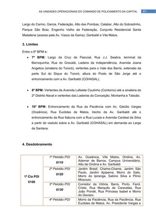 AS UNIDADES OPERACIONAIS DO COMANDO DE POLICIAMENTO DA CAPITAL            61



Largo do Carmo, Garcia, Federação, Alto das Pombas, Calabar, Alto do Sobradinho,
Parque São Braz, Engenho Velho da Federação, Conjunto Residencial Santa
Madalena (acesso pela Av. Vasco da Gama), Garibaldi e Vila Matos.

3. Limites

Entre o 6º BPM e:
      7º BPM: Largo da Cruz de Pascoal, Rua J.J. Seabra, terminal da
       Barroquinha, Rua do Gravatá, Ladeira da Independência, Avenida Joana
       Angelica (sinaleira do Tororó), vertentes para o Vale dos Barris, extensão da
       parte Sul do Dique do Tororó, altura do Posto de São Jorge até o
       entroncamento com a Av. Garibaldi (COHASAL).


      8º BPM: Vertentes da Avenida Lafaiete Coutinho (Contorno) até a sinaleira do
       2º Distrito Naval e vertentes das Ladeiras da Conceição, Montanha e Taboão.


      16º BPM: Entroncamento da Rua da Paciência com Av. Getúlio Vargas
       (Oceânica), Rua Euclides de Matos, trecho da Av. Garibaldi até o
       entroncamento da Rua Itabuna com a Rua Lucaia e Avenida Cardeal da Silva
       a partir do viaduto sobre a Av. Garibaldi (COHASAL) em demanda ao Largo
       de Santana.




4. Desdobramento


                     1º Pelotão POI    Av. Oceânica, Vila Matos, Ondina, Av.
                                       Ademar de Barros, Campus Universitário,
                         6110
                                       Alto de Ondina e Av. Garibaldi
                     2º Pelotão POI    Jardim Brasil, Chame-Chame, Jardim São
                                       Paulo, Jardim Apipema, Morro do Gato,
                         6120
 1ª Cia POI                            Morro do Ipiranga, Sabino Silva e Plínio
                                       Moscozo.
   6100
                     3º Pelotão POI    Corredor da Vitória, Barra, Porto, Farol,
                                       Cristo, Rua Marquês de Caravelas, Rua
                         6130
                                       João Pondé, Rua Princesa Isabel e Morro
                                       do Gavazo.
                     4º Pelotão POI    Morro da Paciência, Rua da Paciência, Rua
                                       Euclides de Matos, Av. Presidente Vargas e
 