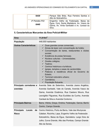 AS UNIDADES OPERACIONAIS DO COMANDO DE POLICIAMENTO DA CAPITAL            63



                         6430           Parque São Bráz, Rua Ferreira Santos e
                                        Alto do Sobradinho.
                   4º Pelotão POI       Engenho Velho da Federação, Baixa da
                                        Égua, Conj. Santa Madalena, Av. Vasco da
                         6440
                                        Gama, Av. Anita Garibaldi e Av. Cardeal da
                                        Silva.

5. Características Marcantes da Área Policial-Militar

Área                        11,8 Km2
População                   448.000 habitantes
Outras Características           Duas grandes zonas comerciais;
                                 Zonas de lazer com concentração de hotéis;
                                 Concentração de bares, restaurantes e clubes
                                  sociais;
                                 Existência de praias famosas;
                                 Núcleos culturais – Universidades;
                                 Grades colégios;
                                 Teatros;
                                 Centros históricos e turísticos;
                                 Igrejas, templos e casas de candomblés;
                                 Palácios e residência oficial do Governo do
                                  Estado;
                                 Terminal rodoviário urbano;
                                 Cemitérios;
                                 População flutuante.
Principais corredores e Avenida Sete de Setembro, Avenida Joana Angélica,
avenidas                    Avenida Garibaldi, Vale do Canela, Avenida Vasco da
                            Gama, Avenida Oceânica, Rua Caetano Moura, Rua
                            Leovigildo Filgueiras, Rua Euclides da Cunha, Avenida
                            Cardeal da Silva e Avenida Contorno.
Principais Bairros          Barra, Vitória, Graça, Ondina, Federação, Garcia, Barris
                            Centro, Campo Grande.
Principais    Locais   de Centro Histórico, Porto da Barra, Vale das Muriçocas
Risco                       Calabar, Rocinha, Lapa, Engenho Velho da Federacão
                            Sobradinho, Baixa da Égua, Gameleira, Largo Dois de
                            Julho, Curva Grande, Alto das Pombas, Campo Grande
                            Alto da Sereia.
 