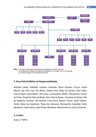 AS UNIDADES OPERACIONAIS DO COMANDO DE POLICIAMENTO DA CAPITAL              66




OBS: (1) Criação da Assessoria Especial para assistência ao efetivo da UOp
       (2) Criação da 5ª seção com objetivo de intensificar os contatos com a comunidade
       (3) Tropa de reação do Comandante do CPC




2. Área Policial-Militar de Responsabilidade

Barbalho (sede), Soledade, Lapinha, Liberdade, Bairro Guarany, Curuzu, Santa
Mônica, Iapi, Pero Vaz, Pau Miúdo, Cidade Nova, Baixa de Quintas, Dois Leões,
Caixa D'Agua, Queimadinho, Vila Laura, Luiz Anselmo, Matatu, Pitangueiras, Cosme
de Farias, Engenho Velho de Brotas, Boa Vista de Brotas, Campinas de Brotas, Alto
do Saldanha, Candeal, Vila América, Fonte Nova, Nazaré, Tororó, Jardim Baiano,
Saúde, Baixa dos Sapateiros, Praça dos Veteranos, Barroquinha, Aquidabã, Santo
Agostinho, Castro Neves, Sete Portas, Macaúbas, Santo Antonio e Cruz do Pascoal.



3. Limites

Entre o 7º BPM:
 