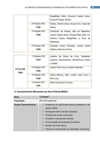 AS UNIDADES OPERACIONAIS DO COMANDO DE POLICIAMENTO DA CAPITAL              68



                                        Magalhães Neto, Conjunto Castro Alves,
                                        Conjunto Edgar Santos.

                  2º Pelotão POI        Brotas, Daniel Lisboa, Acupe e Av. Vasco da
                         7320           Gama.

                  3º Pelotão POI        Campinas de Brotas, Alto do Saldanha,
                         7330           Jardim Castro Alves, Parque Bela Vista, Av.
                                        Antonio Carlos Magalhães e Cruz da
                                        Redenção.

                  4º Pelotão POI        Candeal, Horto Florestal, Jardim Santa
                         7340           Helena e Buraco da Gia.


                  1º Pelotão POI        Ladeira do Canto da Cruz, Soledade,
                         7410           Lapinha, Queimadinho, Mandichuria, Sieiro
                                        e Japão.

                  2º Pelotão POI        Jardim Vera Cruz e Jardim Eldorado.
 4ª Cia POI
                         7420
   7400
                  3º Pelotão POI        Santa Mônica, IAPI, Jardim Vera Cruz e
                         7430           Pero Vaz.
                  4º Pelotão POI        Bairro Guarany e Curuzu.
                         7440


5. Características Marcantes da Área Policial-Militar

Área                        17,76 Km2
População                   454.725 habitantes
Outras Características           Existência de tradicionais bairros proletários e de
                                   classe média;
                                 Emergente bairro da alta burguesia;
                                 Tradicionais zonas comerciais;
                                 Grandes e importantes escolas;
                                 Concentração de empresas de ônibus;
                                 Estádio da Fonte Nova;
                                 Áreas de concentração de atividades esportivas,
 