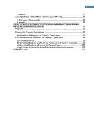 7



     2. Missão ............................................................................................................ 90
   A Companhia de Polícia Militar Feminina (Cia PM Fem) ....................................... 91
   1. Estrutura e Organização ................................................................................ 91
   2 Missão ............................................................................................................. 91
PROPOSTA DE POLICIAMENTO OSTENSIVO INTEGRADO PARA REGIÃO
METROPOLITANA DE SALVADOR ......................................................................... 92
 Proposta ................................................................................................................ 93
   Doutrina de Emprego Operacional ........................................................................ 95
     Os Objetivos da Doutrina de Emprego Operacional .......................................... 95
   Conceitos Relativos à Doutrina de Emprego Operacional ..................................... 98
   a) Conceitos Gerais ........................................................................................... 98
   b) Conceitos Relativos aos Níveis de Policiamento Ostensivo Integrado. ......... 98
   c) Conceitos Relativos à Doutrina de Espaço Físico ........................................ 100
   d) Atividades de Sustentação do Policiamento Ostensivo Integrado ............... 102
REFERÊNCIAS ....................................................................................................... 105
 
