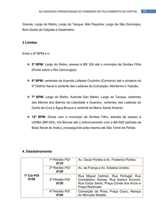 AS UNIDADES OPERACIONAIS DO COMANDO DE POLICIAMENTO DA CAPITAL          72



Grande, Largo do Retiro, Largo do Tanque, Nilo Peçanha, Largo de São Domingos,
Bom Gosto da Calçada e Gasômetro.



3 Limites


Entre o 8º BPM e o:


    5º BPM: Largo do Retiro, acesso à BR 324 até o município de Simões Filho
      (Ponte sobre o Rio Camurujipe);


    6º BPM: vertentes da Avenida Lafaiete Coutinho (Contorno) até a sinaleira do
      2º Distrito Naval e vertente das Ladeiras da Conceição, Montanha e Taboão;


    7º BPM: Largo do Retiro, Avenida San Martin, Largo do Tanque, vertentes
      dos Morros dos Bairros da Liberdade e Guarany, vertentes das Ladeiras do
      Canto da Cruz e Água Brusca e vertente do Morro Santo Antonio;

    12º BPM: Divisa com o município de Simões Filho, estrada de acesso à
      USIBA (BR-324), Via Bronze até o entroncamento com a BA-528 (estrada da
      Base Naval de Aratu), prosseguindo pela mesma até São Tomé de Paripe.




4. Desdobramento

                  1º Pelotão POI        Av. Oscar Pontes e Av. Frederico Pontes.
                       8110
                  2º Pelotão POI        Av. da França e Av. Estados Unidos.
                       8120
 1ª Cia POI                             Rua Miguel Calmon, Rua Portugal, Rua
    8100          3º Pelotão POI        Conselheiro Dantas, Rua Santos Dumont,
                       8130             Rua Corpo Santo, Praça Conde dos Arcos e
                                        Praça Riachuelo.
                  4º Pelotão POI        Conceição da Praia, Praça Cayru, Rampa
                       8140             do Mercado Modelo.
 