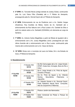 AS UNIDADES OPERACIONAIS DO COMANDO DE POLICIAMENTO DA CAPITAL         82



   5º BPM: Av. Tancredo Neves (antiga estrada do Jockey Clube), continuando
     pela Av. Luiz Viana Filho (Paralela) até a 1ª Rótula do Aeroporto,
     prosseguindo pela Av. Dorival Caymi até a 2ª Rótula do Aeroporto;


   6º BPM: Entroncamento da rua da Paciência com a Av. Getúlio Vargas
     (Oceânica), Rua Euclides de Matos, trecho da Av. Garibaldi até o
     entroncamento da Rua Itabuna com a Rua Lucaia e Av. Cardeal da Silva a
     partir do viaduto sobre a Av. Garibaldi (COHASAL) em demanda ao Largo de
     Santana;


   7º BPM: Av. Antonio Carlos Magalhães a partir da Rótula do Iguatemi até o
     entroncamento com a Av. Juracy Magalhães Júnior, prosseguindo por esta
     última Avenida até o entroncamento com a Rua Lucaia, continuando pela
     mesma até o entroncamento com a Av. Vasco da Gama;


   12º BPM: Divisa com o município de Lauro de freitas, Km o da Estrada do
     Coco, 2ª Rótula do Aeroporto;



4. Desdobramento

                                     Do Rio Camurugipe até a Av. Jorge Amado,
                 1º Pelotão POI
                                     STIEP, Costa Azul, Armação, Boca do Rio e
                     16110
                                     Imbuí.
                 2º Pelotão POI      Da A. Jorge Amado a Av. Pinto de Aguiar,
                     16120           Corsário e Pituaçú.
1ª Cia POI
                                     Da Av. Pinto de Aguiar a Av. Orlando
  16100          3º Pelotão POI
                                     Gomes,     Securitários, Patamares e
                     16130
                                     Jaguaribe.
                                     Av. Orlando Gomes a Av. Dourival Caymi,
                 4º Pelotão POI
                                     Piatã, Plakaford, Itapuã, Nova Conquista,
                     16140
                                     Alto do Coqueirinho e Malvinas.


                 1º Pelotão POI      Pituba e Jardim dos Namorados.
2ª Cia POI           16210
  16200          2º Pelotão POI      Setor Comercial da Pituba e Parque da
                     16220           Cidade.
 