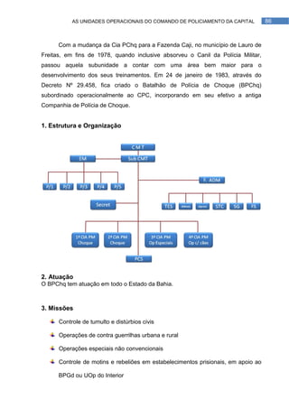 AS UNIDADES OPERACIONAIS DO COMANDO DE POLICIAMENTO DA CAPITAL          86



      Com a mudança da Cia PChq para a Fazenda Caji, no município de Lauro de
Freitas, em fins de 1978, quando inclusive absorveu o Canil da Polícia Militar,
passou aquela subunidade a contar com uma área bem maior para o
desenvolvimento dos seus treinamentos. Em 24 de janeiro de 1983, através do
Decreto Nº 29.458, fica criado o Batalhão de Polícia de Choque (BPChq)
subordinado operacionalmente ao CPC, incorporando em seu efetivo a antiga
Companhia de Polícia de Choque.


1. Estrutura e Organização




2. Atuação
O BPChq tem atuação em todo o Estado da Bahia.



3. Missões

      Controle de tumulto e distúrbios civis

      Operações de contra guerrilhas urbana e rural

      Operações especiais não convencionais

      Controle de motins e rebeliões em estabelecimentos prisionais, em apoio ao

      BPGd ou UOp do Interior
 