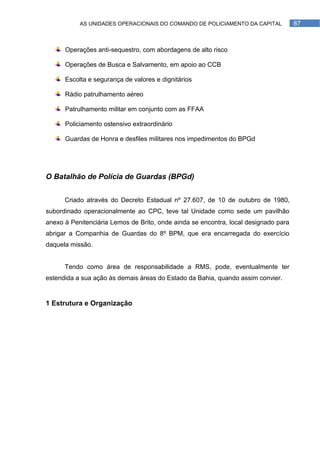 AS UNIDADES OPERACIONAIS DO COMANDO DE POLICIAMENTO DA CAPITAL            87



      Operações anti-sequestro, com abordagens de alto risco

      Operações de Busca e Salvamento, em apoio ao CCB

      Escolta e segurança de valores e dignitários

      Rádio patrulhamento aéreo

      Patrulhamento militar em conjunto com as FFAA

      Policiamento ostensivo extraordinário

      Guardas de Honra e desfiles militares nos impedimentos do BPGd




O Batalhão de Polícia de Guardas (BPGd)


      Criado através do Decreto Estadual nº 27.607, de 10 de outubro de 1980,
subordinado operacionalmente ao CPC, teve tal Unidade como sede um pavilhão
anexo à Penitenciária Lemos de Brito, onde ainda se encontra, local designado para
abrigar a Companhia de Guardas do 8º BPM, que era encarregada do exercício
daquela missão.


      Tendo como área de responsabilidade a RMS, pode, eventualmente ter
estendida a sua ação às demais áreas do Estado da Bahia, quando assim convier.


1 Estrutura e Organização
 