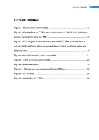 LISTA DE FIGURAS                 9




LISTA DE FIGURAS

Figura 1 - Reunião com a comunidade ..................................................................... 15

Figura 2 - Parada Geral no 7º BPM, em razão da visita do Cel PM João Araújo dos

Santos, Comandante Geral da PMBA. ...................................................................... 18

Figura 3 - Esta imagem se posicionava na entrada do 7º BPM, onde mostrava a

representação da Polícia Militar na época do Brasil-colônia e a Polícia Militar nos

tempos atuais. ........................................................................................................... 18

Figura 4 - Confraternização com a comunidade........................................................ 21

Figura 5 - A PM próxima da comunidade .................................................................. 23

Figura 6 - Forte do Barbalho ..................................................................................... 28

Figura 7 – Oficinas com as esposas dos Policiais Militares ...................................... 93

Figura 8 - SD PM Pelé .............................................................................................. 95

Figura 9 - Aniversário do 7º BPM .............................................................................. 96
 