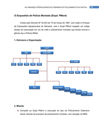 AS UNIDADES OPERACIONAIS DO COMANDO DE POLICIAMENTO DA CAPITAL        90



O Esquadrão de Polícia Montada (Esqd. PMont)


       Criado pelo Decreto Nº 34.403 de 10 de março de 1987, com sede no Parque
de Exposições Agropecuária de Salvador, veio o Esqd PMont resgatar um antigo
desejo da corporação em ver de volta o policiamento montado que tantas honras e
glórias deu à Polícia Militar.


1. Estrutura e Organização




2. Missão

       Compete ao Esqd PMont a execução do tipo de Policiamento Ostensivo
       Geral, através do processo de policiamento montado, com atuação na RMS.
 