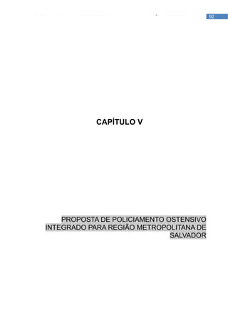 PROPOSTA DE POLICIAMENTO OSTENSIVO INTEGRADO PARA REGIÃO METROPOLITANA DE   92
                                                                SALVADOR




                            CAPÍTULO V




           PROPOSTA DE POLICIAMENTO OSTENSIVO
       INTEGRADO PARA REGIÃO METROPOLITANA DE
                                     SALVADOR
 