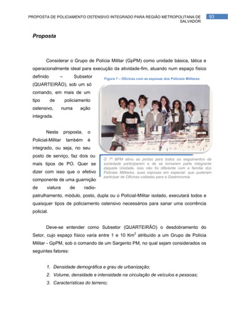 PROPOSTA DE POLICIAMENTO OSTENSIVO INTEGRADO PARA REGIÃO METROPOLITANA DE                               93
                                                                SALVADOR


 Proposta



        Considerar o Grupo de Polícia Militar (GpPM) como unidade básica, tática e
 operacionalmente ideal para execução da atividade-fim, atuando num espaço físico
 definido         –        Subsetor        Figura 7 – Oficinas com as esposas dos Policiais Militares
 (QUARTEIRÃO), sob um só
 comando, em mais de um
 tipo        de       policiamento
 ostensivo,         numa      ação
 integrada.


        Nesta         proposta,    o
 Policial-Militar      também      é
 integrado, ou seja, no seu
 posto de serviço, faz dois ou
                                           O 7º BPM abriu as portas para todos os seguimentos da
 mais tipos de PO. Quer se                 sociedade participarem e de se tornarem parte integrante
                                           daquela Unidade, isso não foi diferente com a família dos
 dizer com isso que o efetivo              Policiais Militares, suas esposas em especial, que puderam
                                           participar de Oficinas voltadas para a Gastronomia.
 componente de uma guarnição
 de      viatura         de       radio-
 patrulhamento, módulo, posto, dupla ou o Polícial-Militar isolado, executará todos e
 quaisquer tipos de policiamento ostensivo necessários para sanar uma ocorrência
 policial.


        Deve-se entender como Subsetor (QUARTEIRÃO) o desdobramento do
 Setor, cujo espaço físico varia entre 1 e 10 Km2 atribuído a um Grupo de Polícia
 Militar - GpPM, sob o comando de um Sargento PM, no qual sejam considerados os
 seguintes fatores:


         1. Densidade demográfica e grau de urbanização;
         2. Volume, densidade e intensidade na circulação de veículos e pessoas;
         3. Características do terreno;
 