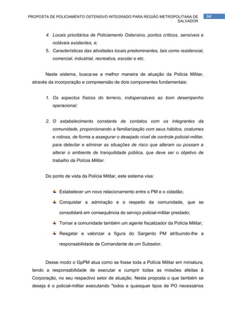PROPOSTA DE POLICIAMENTO OSTENSIVO INTEGRADO PARA REGIÃO METROPOLITANA DE                  94
                                                                SALVADOR


       4. Locais prioritários de Policiamento Ostensivo, pontos críticos, sensíveis e
          notáveis existentes, e;
       5. Características das atividades locais predominantes, tais como residencial,
          comercial, industrial, recreativa, escolar e etc.


       Neste sistema, busca-se a melhor maneira de atuação da Polícia Militar,
 através da incorporação e compreensão de dois componentes fundamentais:


       1. Os aspectos físicos do terreno, indispensáveis ao bom desempenho
          operacional;


       2. O estabelecimento constante de contatos com os integrantes da
          comunidade, proporcionando a familiarização com seus hábitos, costumes
          e rotinas, de forma a assegurar o desejado nível de controle policial-militar,
          para detectar e eliminar as situações de risco que alteram ou possam a
          alterar o ambiente de tranquilidade pública, que deve ser o objetivo de
          trabalho da Polícia Militar.


       Do ponto de vista da Polícia Militar, este sistema visa:


              Estabelecer um novo relacionamento entre o PM e o cidadão;

              Conquistar a admiração e o respeito da comunidade, que se

              consolidará em consequência do serviço policial-militar prestado;

              Tornar a comunidade também um agente fiscalizador da Polícia Militar;

              Resgatar e valorizar a figura do Sargento PM atribuindo-lhe a

              responsabilidade de Comandante de um Subsetor.



       Desse modo o GpPM atua como se fosse toda a Polícia Militar em miniatura,
 tendo a responsabilidade de executar e cumprir todas as missões afeitas à
 Corporação, no seu respectivo setor de atuação. Nesta proposta o que também se
 deseja é o policial-militar executando "todos e quaisquer tipos de PO necessários
 