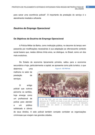 PROPOSTA DE POLICIAMENTO OSTENSIVO INTEGRADO PARA REGIÃO METROPOLITANA DE                      95
                                                                SALVADOR


 para sanar uma ocorrência policial". O importante da prestação do serviço é o
 atendimento imediato e eficiente




 Doutrina de Emprego Operacional



 Os Objetivos da Doutrina de Emprego Operacional


       A Polícia Militar da Bahia, como instituição pública, no decorrer do tempo vem
 passando por modificações necessárias à sua adaptação ao efervescente contexto
 social baiano que, nestes últimos trinta anos, se distingue, no Brasil, como um dos
 mais evolutivos.


       De Estado de economia tipicamente primária, saltou para a economia
 secundária e hoje, particularmente a capital, se apresenta como pólo turístico, o que
 determina           uma                            Figura 8 - SD PM Pelé

 melhoria no setor de
 prestação           de
 serviços.


       O        antigo
 policial que outrora
 percorria os sertões,
 hoje emerge como
 um   profissional   de        O Sd PM Pelé, era um dos ícones que marcaram os tempos
                               gloriosos do 7º BPM, com toda a sua arte, trazia a alegria para as
 polícia para atender          crianças que residiam nas proximidades do Forte do Barbalho,
 a     um      público         quando este era aberto a comunidade participar de suas
                               festividades.
 sofisticado e côncio
 de seus direitos. A este policial também compete combater as organizações
 criminosas que vicejam nas grandes cidades.
 