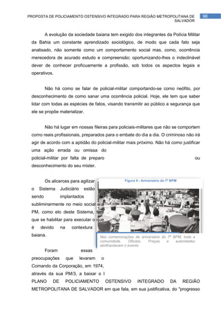 PROPOSTA DE POLICIAMENTO OSTENSIVO INTEGRADO PARA REGIÃO METROPOLITANA DE                          96
                                                                SALVADOR


         A evolução da sociedade baiana tem exigido dos integrantes da Polícia Militar
 da Bahia um constante aprendizado sociológico, de modo que cada fato seja
 analisado, não somente como um comportamento social mas, como, ocorrência
 merecedora de acurado estudo e compreensão; oportunizando-lhes o indeclinável
 dever de conhecer proficuamente a profissão, sob todos os aspectos legais e
 operativos.


         Não há como se falar de policial-militar comportando-se como neófito, por
 desconhecimento de como sanar uma ocorrência policial. Hoje, ele tem que saber
 lidar com todas as espécies de fatos, visando transmitir ao público a segurança que
 ele se propõe materializar.


         Não há lugar em nossas fileiras para policiais-militares que não se comportem
 como reais profissionais, preparados para o embate do dia a dia. O criminoso não irá
 agir de acordo com a aptidão do policial-militar mais próximo. Não há como justificar
 uma ação errada ou omissa do
 policial-militar por falta de preparo                                                        ou
 desconhecimento do seu mister.


         Os alicerces para agilizar                   Figura 9 - Aniversário do 7º BPM

 o   Sistema      Judiciário    estão
 sendo            implantados            e,
 subliminarmente no meio social e a
 PM, como elo deste Sistema, tem
 que se habilitar para executar o que                                                       lhe
 é   devido       na     contextura
 baiana.                                 Nas comemorações de aniversário do 7º BPM, toda a
                                         comunidade,     Oficiais, Praças  e    autoridades
                                         abrilhantavam o evento
         Foram                 essas
 preocupações          que     levaram   o
 Comando da Corporação, em 1974,
 através da sua PM/3, a baixar o I
 PLANO       DE        POLICIAMENTO           OSTENSIVO      INTEGRADO            DA     REGIÃO
 METROPOLITANA DE SALVADOR em que fala, em sua justificativa, do "progresso
 
