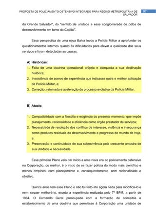 PROPOSTA DE POLICIAMENTO OSTENSIVO INTEGRADO PARA REGIÃO METROPOLITANA DE              97
                                                                SALVADOR


 da Grande Salvador", do "sentido de unidade a esse conglomerado de pólos de
 desenvolvimento em torno da Capital".


        Essa perspectiva de uma nova Bahia levou a Polícia Militar a aprofundar os
 questionamentos internos quanto às dificuldades para elevar a qualidade dos seus
 serviços e foram detectadas as causas:


    A) Históricas:
    1. Falta de uma doutrina operacional própria e adequada a sua destinação
        histórica;
    2. Inexistência de acervo de experiência que indicasse outra e melhor aplicação
        da Polícia Militar, e;
    3. Correção, retomada e aceleração do processo evolutivo da Polícia Militar.




    B) Atuais:


    1. Compatibilidade com a filosofia e exigência do presente momento, que impõe
        planejamento, racionalidade e eficiência como órgão prestador de serviços;
    2. Necessidade de resolução dos conflitos de interesse, violência e insegurança
        como produtos residuais do desenvolvimento e progresso do mundo de hoje,
        e;
    3. Preservação e continuidade de sua sobrevivência pela crescente amostra de
        sua utilidade e necessidade.


        Esse primeiro Plano veio dar início a uma nova era ao policiamento ostensivo
 na Corporação, ou melhor, é o início de se fazer polícia do modo mais científico e
 menos empírico, com planejamento e, consequentemente, com racionalidade e
 objetivo.


        Quinze anos tem esse Plano e não foi feito até agora nada para modificá-lo e
 nem sequer melhorá-lo, exceto a experiência realizada pelo 7º BPM, a partir de
 1984. O Comando Geral preocupado com a formação de conceitos e
 estabelecimento de uma doutrina que permitisse à Corporação uma unidade de
 